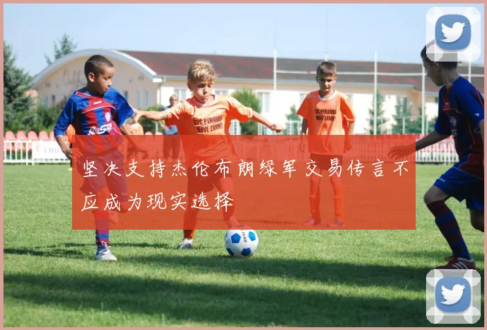坚决支持杰伦布朗绿军交易传言不应成为现实选择