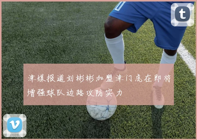 津媒报道刘彬彬加盟津门虎在即将增强球队边路攻防实力