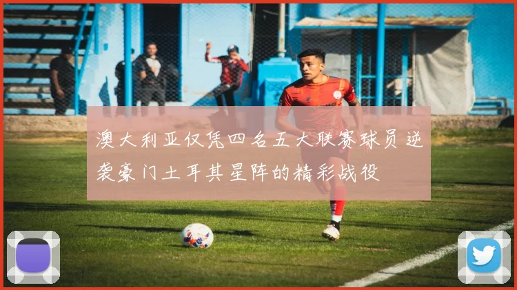 澳大利亚仅凭四名五大联赛球员逆袭豪门土耳其星阵的精彩战役
