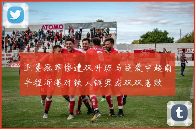 卫冕冠军惨遭双升班马逆袭中超前半程海港对铁人铜梁龙双双落败