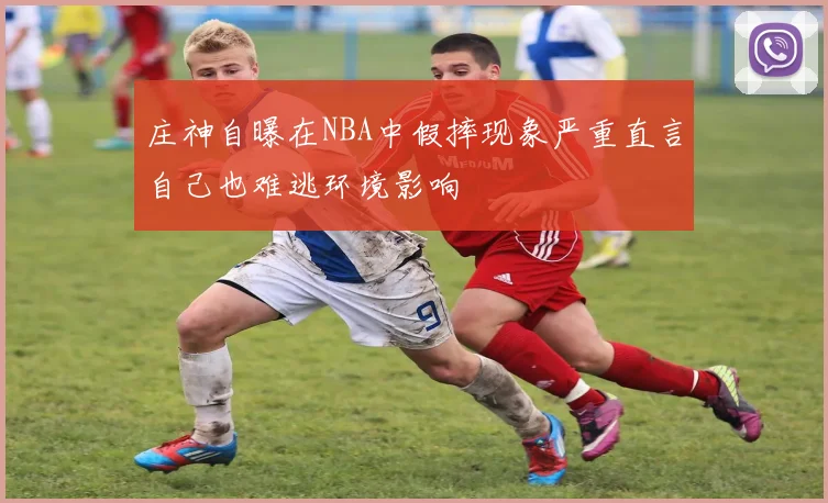 庄神自曝在NBA中假摔现象严重直言自己也难逃环境影响