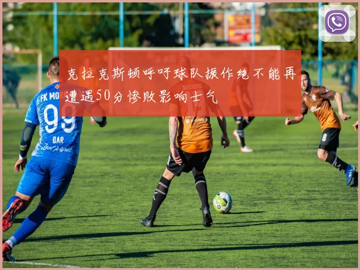 克拉克斯顿呼吁球队振作绝不能再遭遇50分惨败影响士气
