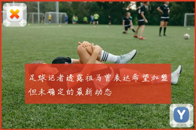 足球记者透露祖马曾表达希望加盟但未确定的最新动态