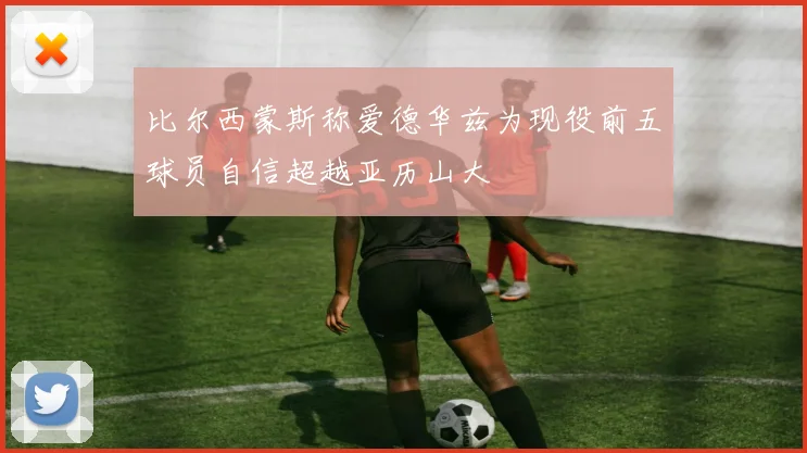 比尔西蒙斯称爱德华兹为现役前五球员自信超越亚历山大