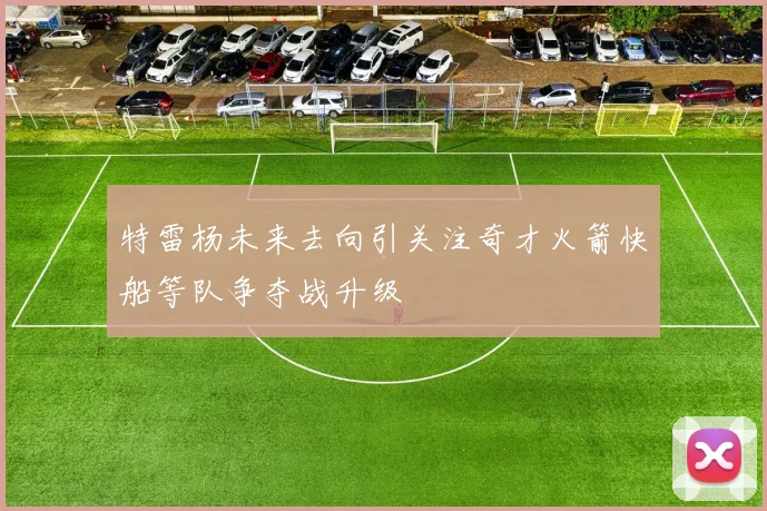 特雷杨未来去向引关注奇才火箭快船等队争夺战升级