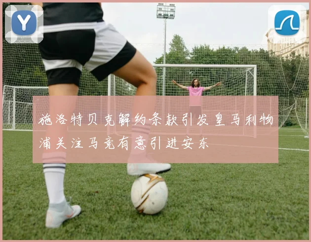 施洛特贝克解约条款引发皇马利物浦关注马竞有意引进安东