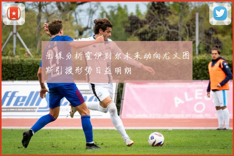 法媒分析霍伊别尔未来动向尤文图斯引援形势日益明朗