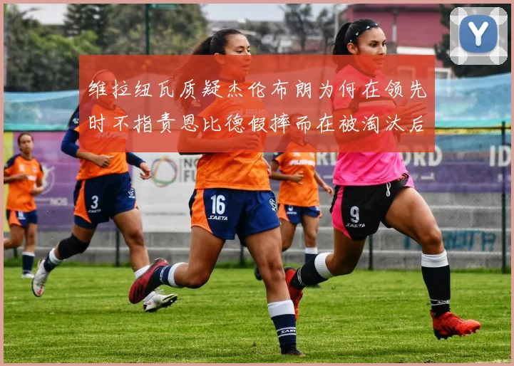 维拉纽瓦质疑杰伦布朗为何在领先时不指责恩比德假摔而在被淘汰后才发声