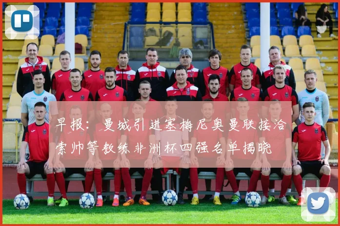 早报：曼城引进塞梅尼奥曼联接洽索帅等教练非洲杯四强名单揭晓