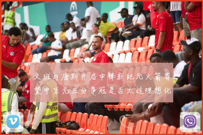 文班与唐斯开启中锋新纪元火箭寄望申京无三分争冠是否太过理想化