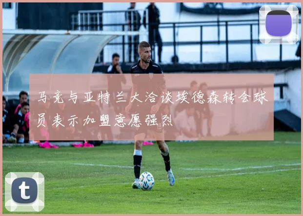 马竞与亚特兰大洽谈埃德森转会球员表示加盟意愿强烈