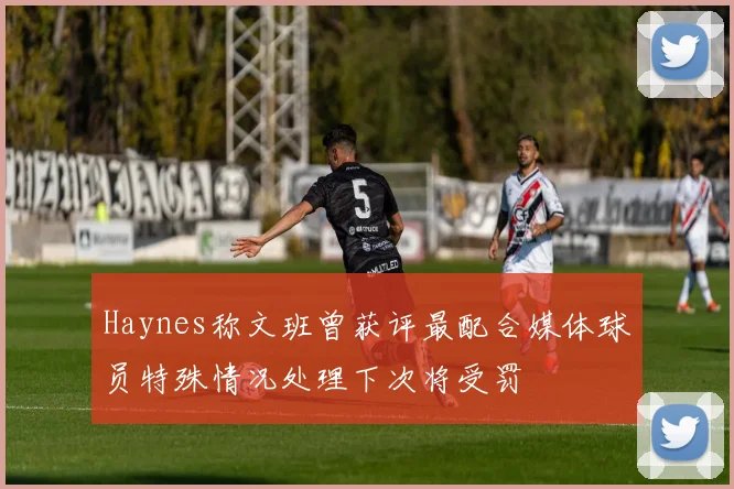 Haynes称文班曾获评最配合媒体球员特殊情况处理下次将受罚