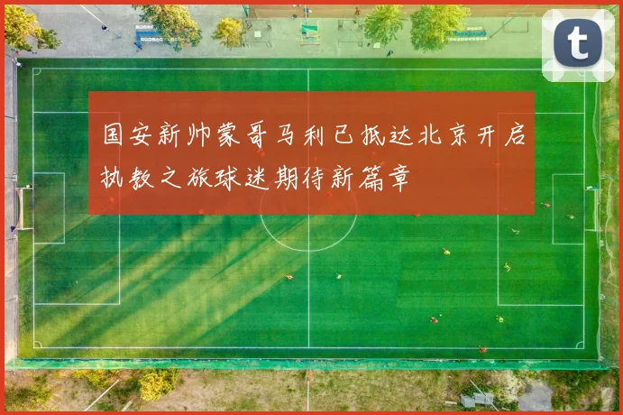 国安新帅蒙哥马利已抵达北京开启执教之旅球迷期待新篇章