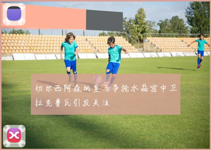 切尔西阿森纳皇马争抢水晶宫中卫拉克鲁瓦引发关注