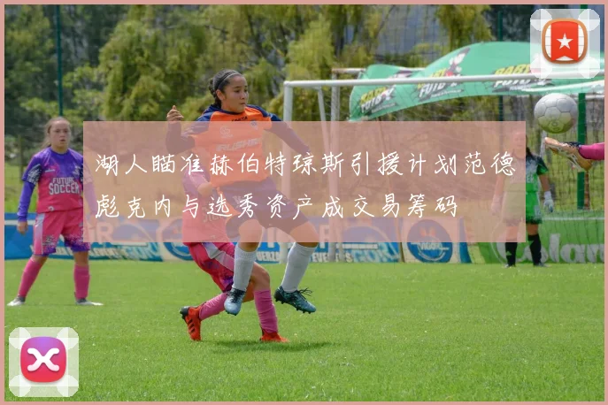 湖人瞄准赫伯特琼斯引援计划范德彪克内与选秀资产成交易筹码