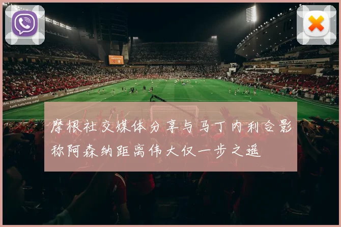 摩根社交媒体分享与马丁内利合影称阿森纳距离伟大仅一步之遥