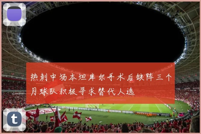 热刺中场本坦库尔手术后缺阵三个月球队积极寻求替代人选