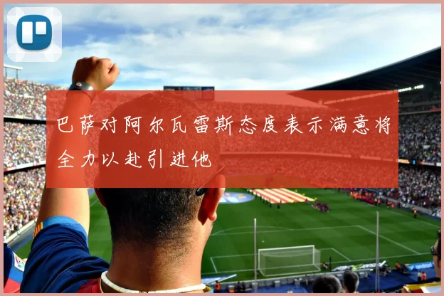 巴萨对阿尔瓦雷斯态度表示满意将全力以赴引进他