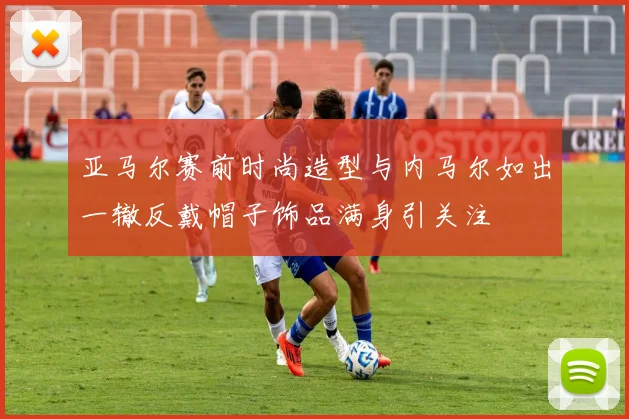 亚马尔赛前时尚造型与内马尔如出一辙反戴帽子饰品满身引关注
