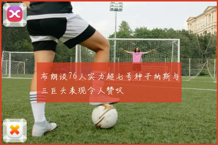 布朗谈76人实力超七号种子纳斯与三巨头表现令人赞叹
