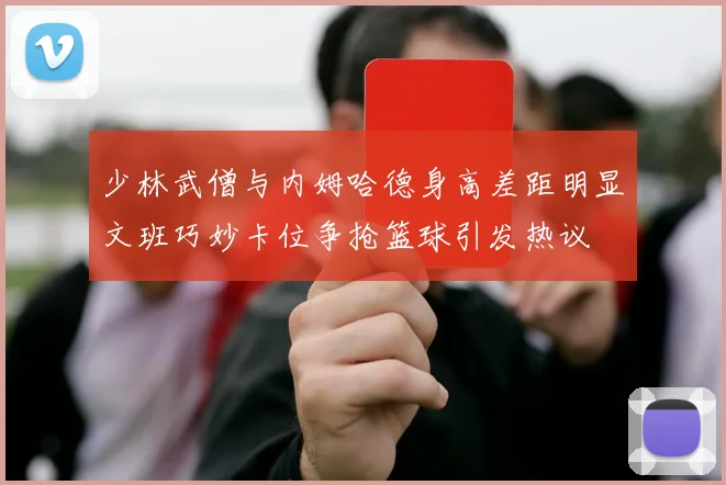 少林武僧与内姆哈德身高差距明显文班巧妙卡位争抢篮球引发热议