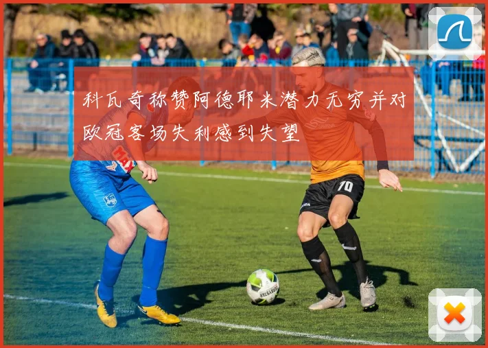 科瓦奇称赞阿德耶米潜力无穷并对欧冠客场失利感到失望