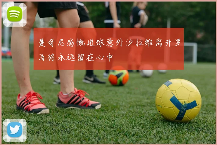 曼奇尼感慨进球意外沙拉维离开罗马将永远留在心中