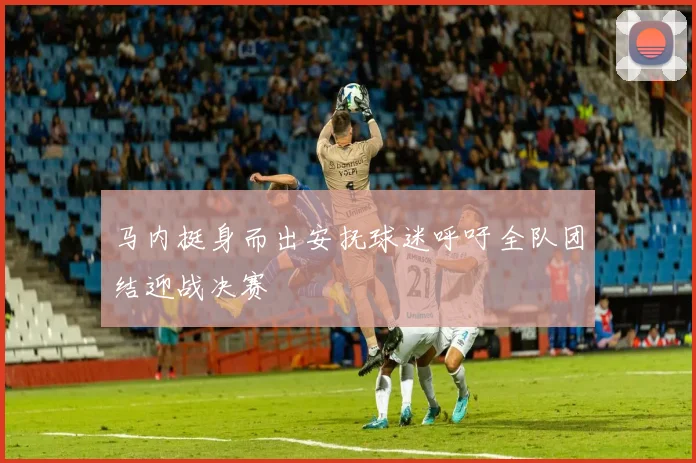 马内挺身而出安抚球迷呼吁全队团结迎战决赛