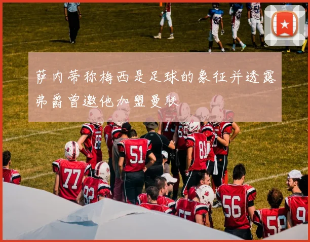 萨内蒂称梅西是足球的象征并透露弗爵曾邀他加盟曼联
