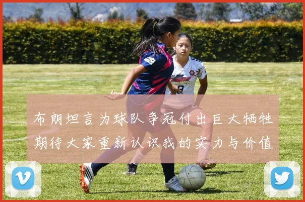 布朗坦言为球队争冠付出巨大牺牲期待大家重新认识我的实力与价值